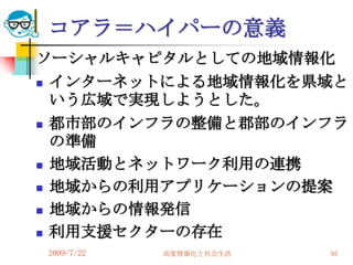 コアラ＝ハイパーの意義
ソーシャルキャピタルとしての地域情報化
 インターネットによる地域情報化を県域と
  いう広域で実現しようとした。
 都市部のインフラの整備と郡部のインフラ
  の準備
 地域活動とネットワーク利用の連携

 地域からの利用アプリケーションの提案

 地域からの情報発信

 利用支援セクターの存在

2009/7/22   高度情報化と社会生活   95
 
