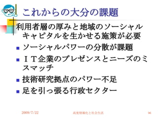 これからの大分の課題
利用者層の厚みと地域のソーシャル
  キャピタルを生かせる施策が必要
 ソーシャルパワーの分散が課題

 ＩＴ企業のプレゼンスとニーズのミ
  スマッチ
 技術研究拠点のパワー不足

 足を引っ張る行政セクター



2009/7/22   高度情報化と社会生活   96
 