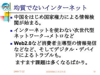 均質でないインターネット
   中国をはじめ国家権力による情報検
    閲が始まる。
   インターネットを使わない次世代型
    ネットワーク→メトロなど
   Web2.0など消費者主導型の情報発信
    などなど、そしてデジタル・デバイ
    ドによるトラブルも。
    ますます課題は多くなるばかり。
    2009/7/22   高度情報化と社会生活   97
 
