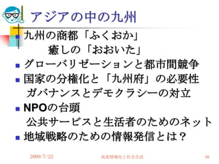アジアの中の九州
   九州の商都「ふくおか」
       癒しの「おおいた」
   グローバリゼーションと都市間競争
   国家の分権化と「九州府」の必要性
    ガバナンスとデモクラシーの対立
   NPOの台頭
    公共サービスと生活者のためのネット
   地域戦略のための情報発信とは？
    2009/7/22   高度情報化と社会生活   98
 