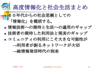 高度情報化と社会生活まとめ
   ６０年代からの社会思潮としての
    「情報化」を概括する。
   情報技術への期待と生活への適用のギャップ
   技術者の期待した利用法と現実のギャップ
   コミュニティの利用にこそ大きな可能性が
     →利用者が創るネットワークが大切
     →総情報発信時代の到来


     2009/7/22   高度情報化と社会生活   99
 