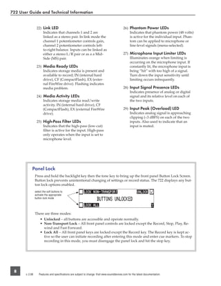 722 User Guide and Technical Information


                  22) Link LED                                                                26) Phantom Power LEDs
                      Indicates that channels 1 and 2 are                                         Indicates that phantom power (48 volts)
                      linked as a stereo pair. In link mode the                                   is active for the individual input. Phan-
                      channel 1 potentiometer controls gain,                                      tom can be applied to microphone or
                      channel 2 potentiometer controls left-                                      line-level signals (menu-selected).
                      to-right balance. Inputs can be linked as
                      either a stereo L/R pair or as a a Mid-                                 27) Microphone Input Limiter LEDs
                      Side (MS) pair.                                                             Illuminates orange when limiting is
                                                                                                  occurring on the microphone input. If
                  23) Media Ready LEDs                                                            constantly lit, the microphone input is
                      Indicates storage media is present and                                      being “hit” with too high of a signal.
                      available to record; IN (internal hard                                      Turn down the input sensitivity until
                      drive), CF (CompactFlash), EX (exter-                                       limiting occurs infrequently.
                      nal FireWire drive). Flashing indicates
                      media problem.                                                          28) Input Signal Presence LEDs
                                                                                                  Indicates presence of analog or digital
                  24) Media Activity LEDs                                                         signal and its relative level on each of
                      Indicates storage media read/write                                          the two inputs.
                      activity. IN (internal hard drive), CF
                      (CompactFlash), EX (external FireWire                                   29) Input Peak (Overload) LED
                      drive).                                                                     Indicates analog signal is approaching
                                                                                                  clipping (–3 dBFS) on each of the two
                  25) High-Pass Filter LEDs                                                       inputs. Also used to indicate that an
                      Indicates that the high-pass (low-cut)                                      input is muted.
                      ﬁlter is active for the input. High-pass
                      only operates when the input is set to
                      microphone level.




             Panel Lock
                 Press and hold the backlight key then the tone key to bring up the front panel Button Lock Screen.
                 Button lock prevents unintentional changing of settings or record status. The 722 displays any but-
                 ton lock options enabled.
                 select the soft buttons to
                 activate the appropriate
                 button lock mode




                 There are three modes:
                     • Unlocked – all buttons are accessible and operate normally.
                     • Non-Transport Lock – All front panel controls are locked except the Record, Stop, Play, Re-
                       wind and Fast Forward.
                     • Lock All – All front panel keys are locked except the Record key. The Record key is kept ac-
                       tive so the user can initiate recording after entering this mode and enter cue markers. To stop
                       recording in this mode, you must disengage the panel lock and hit the stop key.




 8
       v. 2.66      Features and specifications are subject to change. Visit www.sounddevices.com for the latest documentation.
 