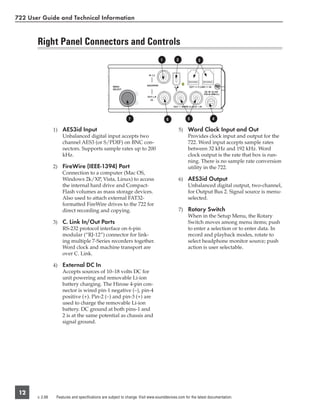 722 User Guide and Technical Information


       Right Panel Connectors and Controls
                                                                                 1         2            3




                                                             7                       6             5            4

                 1) AES3id Input                                                               5) Word Clock Input and Out
                    Unbalanced digital input accepts two                                          Provides clock input and output for the
                    channel AES3 (or S/PDIF) on BNC con-                                          722. Word input accepts sample rates
                    nectors. Supports sample rates up to 200                                      between 32 kHz and 192 kHz. Word
                    kHz.                                                                          clock output is the rate that box is run-
                                                                                                  ning. There is no sample rate conversion
                 2) FireWire (IEEE-1394) Port                                                     utility in the 722.
                    Connection to a computer (Mac OS,
                    Windows 2k/XP, Vista, Linux) to access                                     6) AES3id Output
                    the internal hard drive and Compact-                                          Unbalanced digital output, two-channel,
                    Flash volumes as mass storage devices.                                        for Output Bus 2. Signal source is menu-
                    Also used to attach external FAT32-                                           selected.
                    formatted FireWire drives to the 722 for
                    direct recording and copying.                                              7) Rotary Switch
                                                                                                  When in the Setup Menu, the Rotary
                 3) C. Link In/Out Ports                                                          Switch moves among menu items; push
                    RS-232 protocol interface on 6-pin                                            to enter a selection or to enter data. In
                    modular (“RJ-12”) connector for link-                                         record and playback modes, rotate to
                    ing multiple 7-Series recorders together.                                     select headphone monitor source; push
                    Word clock and machine transport are                                          action is user selectable.
                    over C. Link.

                 4) External DC In
                    Accepts sources of 10–18 volts DC for
                    unit powering and removable Li-ion
                    battery charging. The Hirose 4-pin con-
                    nector is wired pin-1 negative (−), pin-4
                    positive (+). Pin-2 (−) and pin-3 (+) are
                    used to charge the removable Li-ion
                    battery. DC ground at both pins-1 and
                    2 is at the same potential as chassis and
                    signal ground.




 12
       v. 2.66    Features and specifications are subject to change. Visit www.sounddevices.com for the latest documentation.
 