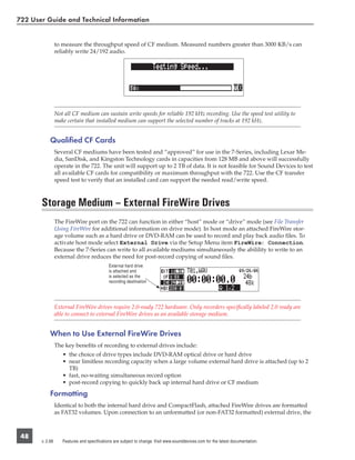722 User Guide and Technical Information


                 to measure the throughput speed of CF medium. Measured numbers greater than 3000 KB/s can
                 reliably write 24/192 audio.




                 Not all CF medium can sustain write speeds for reliable 192 kHz recording. Use the speed test utility to
                 make certain that installed medium can support the selected number of tracks at 192 kHz.


            Qualiﬁed CF Cards
                 Several CF mediums have been tested and “approved” for use in the 7-Series, including Lexar Me-
                 dia, SanDisk, and Kingston Technology cards in capacities from 128 MB and above will successfully
                 operate in the 722. The unit will support up to 2 TB of data. It is not feasible for Sound Devices to test
                 all available CF cards for compatibility or maximum throughput with the 722. Use the CF transfer
                 speed test to verify that an installed card can support the needed read/write speed.



       Storage Medium – External FireWire Drives
                 The FireWire port on the 722 can function in either “host” mode or “drive” mode (see File Transfer
                 Using FireWire for additional information on drive mode). In host mode an attached FireWire stor-
                 age volume such as a hard drive or DVD-RAM can be used to record and play back audio ﬁles. To
                 activate host mode select External Drive via the Setup Menu item FireWire: Connection.
                 Because the 7-Series can write to all available mediums simultaneously the abilility to write to an
                 external drive reduces the need for post-record copying of sound ﬁles.
                                             External hard drive
                                             is attached and
                                             is selected as the
                                             recording destination




                 External FireWire drives require 2.0-ready 722 hardware. Only recorders speciﬁcally labeled 2.0 ready are
                 able to connect to external FireWire drives as an available storage medium.


            When to Use External FireWire Drives
                 The key beneﬁts of recording to external drives include:
                    • the choice of drive types include DVD-RAM optical drive or hard drive
                    • near limitless recording capacity when a large volume external hard drive is attached (up to 2
                      TB)
                    • fast, no-waiting simultaneous record option
                    • post-record copying to quickly back up internal hard drive or CF medium

            Formatting
                 Identical to both the internal hard drive and CompactFlash, attached FireWire drives are formatted
                 as FAT32 volumes. Upon connection to an unformatted (or non-FAT32 formatted) external drive, the



 48
       v. 2.66      Features and specifications are subject to change. Visit www.sounddevices.com for the latest documentation.
 