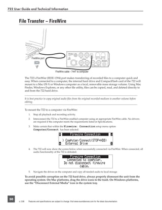 722 User Guide and Technical Information


       File Transfer – FireWire




                         FireWire port




                                                    FireWire cable - 744T to computer

                 The 722’s FireWire (IEEE-1394) port makes transferring of recorded ﬁles to a computer quick and
                 easy. When connected to a computer, the internal hard drive and CompactFlash card of the 722 will
                 mount to a Mac OS X or Windows computer as a local, removable mass storage volume. Using Mac
                 Finder, Windows Explorer, or any other ﬁle utility, ﬁles can be copied, read, and deleted directly to
                 and from the 722 hard drive.


                 It is best practice to copy original audio ﬁles from the original recorded medium to another volume before
                 editing.


                 To mount the 722 to a computer via FireWire:
                    1.    Stop all playback and recording activity.
                    2.    Interconnect the 722 to a FireWire-enabled computer using an appropriate FireWire cable. No drivers
                          are required if the computer meets the requirements listed in Speciﬁcations.
                    3.    Make certain that within the Firewire: Connection setup menu option
                          Computer/Connect has been selected.




                    4.    The 722 will now show the screen below when successfully connected via FireWire. When connected, all
                          audio functionality of the 722 is defeated.




                    5.    Navigate the drives on the computer and copy all needed audio to local storage.

                 To avoid possible corruption on the 722 hard drive, always properly dismount the unit from the
                 operating system. On Mac platforms, drag the drive icons to the trash. On Windows platforms,
                 use the “Disconnect External Media” icon in the system tray.




 50
       v. 2.66      Features and specifications are subject to change. Visit www.sounddevices.com for the latest documentation.
 