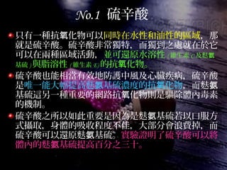 No.1 硫辛酸
只有一種抗 化物可以氧 同時在水性和油性的區域，那
就是硫辛酸。硫辛酸非常獨特，而獨到之處就在於它
可以在兩種區域活動，並可還原水溶性 ( 維生素 C 及麩氨
基硫 ) 與脂溶性 ( 維生素 E) 的抗 化物。氧
硫辛酸也能相當有效地防護中風及心臟疾病，硫辛酸
是唯一能大幅提高麩 基硫濃度的抗 化物氨 氧 ，而麩氨
基硫這另一種重要的網路抗 化物則是驅除體內毒素氧
的機制。
硫辛酸之所以如此重要是因為是麩 基硫若以口服方氨
式攝取，身體的吸收程度不佳，大部分會浪費掉，而
硫辛酸可以還原麩 基硫。氨 實驗證明了硫辛酸可以將
體內的麩 基硫提高百分之三十。氨
 