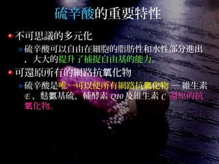 硫辛酸的重要特性
不可思議的多元化
硫辛酸可以自由在細胞的脂肪性和水性部分進出
，大大的提升了捕捉自由基的能力。
可還原所有的網路抗 化物氧
硫辛酸是唯一可以使所有網路抗 化物氧 ─ 維生素
E 、麩 基硫、輔酵素氨 Q10 及維生素 C 還原的抗
化物。氧
 