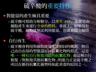 硫辛酸的重要特性
對能量的產生極其重要
硫辛酸可幫助分解糖分，以產生 ATP ，也就是由
細胞產生來運行全身的燃料。事實上，如果沒有
硫辛酸，細胞就無法利用能量，也就會隨之關閉
。
自行再生
硫辛酸會利用與細胞能量生產相同的機制，將自
己由自由基的型態還原回抗 化物的形式，這是氧
唯一一種有自行恢復功能的抗 化物氧 ; 而這種自行
恢復 ( 與恢復其他抗 化物氧 ) 的能力正是硫辛酸之
所以在維持抗 化優勢時如此重要的原因之一。氧
 
