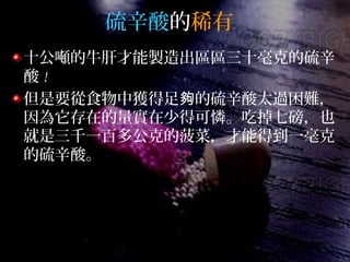 硫辛酸的稀有
十公噸的牛肝才能製造出區區三十毫克的硫辛
酸 !
但是要從食物中獲得足 的硫辛酸太過困難，夠
因為它存在的量實在少得可憐。吃掉七磅，也
就是三千一百多公克的菠菜，才能得到一毫克
的硫辛酸。
 