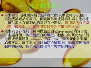 No.2 維生素 E
維生素 E 這種體內最重要的脂溶性抗 化物必須藉由氧
食物或補充品來攝取。和麩 基硫或是維生素氨 C 比起來
，維生素 E 在細胞內的量只有一點點，但卻是所有抗氧
化物中最重要、也是被研究最多的抗 化物之一。氧
維生素 E 存在於一種叫做脂蛋白 (Lipoproteins) 的分子裏
，走遍身體，防止脂蛋白的 化。氧 脂蛋白的 化被相信氧
是形成動脈硬化 (Atherosclerosis) 的第一步，動脈硬化會引起
心臟疾病。維生素 E 可以預防心臟疾病、降低罹患攝護
腺癌的危險，甚至可以緩和老年失智症的程度。
 