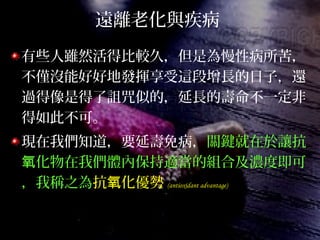 遠離老化與疾病
有些人雖然活得比較久，但是為慢性病所苦，
不僅沒能好好地發揮享受這段增長的日子，還
過得像是得了詛咒似的，延長的壽命不一定非
得如此不可。
現在我們知道，要延壽免病，關鍵就在於讓抗
化物在我們體內保持適當的組合及濃度即可氧
，我稱之為抗 化優勢氧 (antioxidant advantage)
 