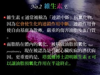 No.2 維生素 E
維生素 E 通常被稱為「連鎖中斷」抗 化物，氧
因為它會使生化的連鎖作用中斷。連鎖作用會
使自由基廣為散 ，嚴重的傷害油脂及蛋白質佈
。
而脂肪在體內的 化，被稱做油脂預 化氧 氧 (lipid
preoxidataion) ，現在被認為是引起心臟疾病的潛伏病
因。更重要的是，塔裴爾博士證明維生素 E 可
以讓油脂預 化作用在半途終止。氧
 