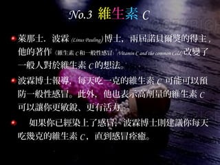 No.3 維生素 C
萊那士．波霖 (Linus Pauling) 博士，兩屆諾貝爾獎的得主 ,
他的著作《維生素 C 和一般性感冒》 (Vitamin C and the common Cold) 改變了
一般人對於維生素 C 的想法。
波霖博士報導，每天吃一克的維生素 C 可能可以預
防一般性感冒。此外，他也表示高劑量的維生素 C
可以讓你更敏銳、更有活力。
如果你已經染上了感冒，波霖博士則建議你每天
吃幾克的維生素 C ，直到感冒痊癒。
 