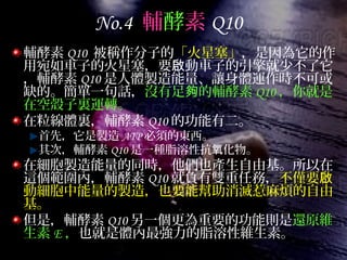 No.4 輔酵素 Q10
輔酵素 Q10 被稱作分子的「火星塞」，是因為它的作
用宛如車子的火星塞，要 動車子的引擎就少不了它啟
，輔酵素 Q10 是人體製造能量、讓身體運作時不可或
缺的。簡單一句話，沒有足 的輔酵素夠 Q10 ，你就是
在空殼子裏運轉。
在粒線體裏，輔酵素 Q10 的功能有二。
首先，它是製造 ATP 必須的東西。
其次，輔酵素 Q10 是一種脂溶性抗 化物。氧
在細胞製造能量的同時，他們也產生自由基。所以在
這個範圍內，輔酵素 Q10 就負有雙重任務，不僅要啟
動細胞中能量的製造，也要能幫助消滅惹麻煩的自由
基。
但是，輔酵素 Q10 另一個更為重要的功能則是還原維
生素 E ，也就是體內最強力的脂溶性維生素。
 