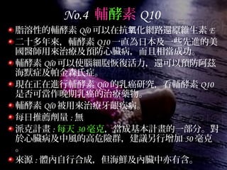 No.4 輔酵素 Q10
脂溶性的輔酵素 Ql0 可以在抗 化網路還原維生素氧 E
二十多年來，輔酵素 Q10 一直為日本及一些先進的美
國醫師用來治療及預防心臟病，而且相當成功。
輔酵素 Ql0 可以使腦細胞恢復活力，還可以預防阿茲
海默症及帕金森氏症。
現在正在進行輔酵素 Ql0 的乳癌研究，看輔酵素 Q10
是否可當作晚期乳癌的治療藥物。
輔酵素 Ql0 被用來治療牙齦疾病。
每日推薦劑量 : 無
派克計畫 : 每天 30 毫克，當成基本計畫的一部分。對
於心臟病及中風的高危險群，建議另行增加 50 毫克
。
來源 : 體內自行合成，但海鮮及內臟中亦有含。
 