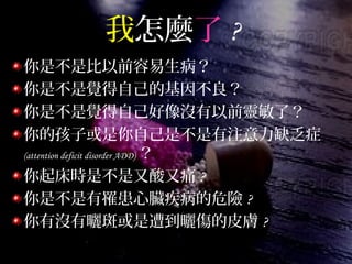 我怎麼了 ?
你是不是比以前容易生病？
你是不是覺得自己的基因不良？
你是不是覺得自己好像沒有以前靈敏了？
你的孩子或是你自己是不是有注意力缺乏症
(attention deficit disorder ADD) ？
你起床時是不是又酸又痛 ?
你是不是有罹患心臟疾病的危險 ?
你有沒有曬斑或是遭到曬傷的皮膚 ?
 
