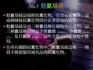 No.5 麩氨基硫
麩 基硫是硫醇抗 化物，它含有硫 群。這氨 氧 磺
兩種姊妹抗 化物間存在著很強的聯繫。氧
麩 基硫是由三種 基酸在細胞中合成的，這氨 氨
三種 基酸分別是半胱 酸氨 氨 (cysteine) 、谷 酸氨 (glutamic
acid) 、及甘 酸氨 (glycine) ，這些全都可以從食物中獲
得。
在所有網路抗 化物中，麩 基硫是唯一一種氧 氨
我不推薦服用補充品的抗 化物。氧
 