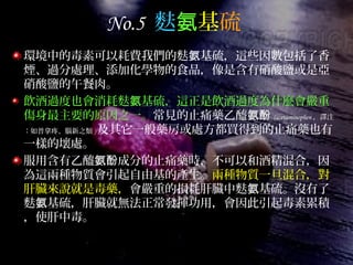No.5 麩氨基硫
環境中的毒素可以耗費我們的麩 基硫，這些因數包括了香氨
煙、過分處理、添加化學物的食品，像是含有硝酸鹽或是亞
硝酸鹽的午餐肉。
飲酒過度也會消耗麩 基硫，這正是飲酒過度為什麼會嚴重氨
傷身最主要的原因之一。常見的止痛藥乙醯氨酚 (acetaminophen ，譯注
：如普拿疼、腦新之類 ) 及其它一般藥房或處方都買得到的止痛藥也有
一樣的壞處。
服用含有乙醯 成分的止痛藥時，不可以和酒精混合，因氨酚
為這兩種物質會引起自由基的產生。兩種物質一旦混合，對
肝臟來說就是毒藥，會嚴重的損耗肝臟中麩 基硫。沒有了氨
麩 基硫，肝臟就無法正常發揮功用，會因此引起毒素累積氨
，使肝中毒。
 