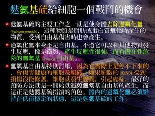 麩氨基硫給細胞一個戰鬥的機會
麩 基硫的主要工作之一就是使身體氨 去除過 化氧 氫
(hydrogen peroxide) ，這種物質是脂肪或蛋白質 化時產生的氧
物質，受到自由基傷害時也會產生。
過 化 本身不是自由基，不過它可以和其他物質發氧 氫
生反應，像是鐵質，產生反應性很強、而有潛在性危
險的 基氫氧 (hydroxyl) 自由基。
基自由基特別討厭，氫氧 因為它實際上是停不下來的
，會傷害健康的細胞及組織。如果細胞的 DNA 受到
損傷沒能修護，細胞就發生變異，引起癌症。最好的
預防方法就是一開始就避免 基自由基的產生，而氫氧
這正是麩 基硫扮演的角色。氨 體內的過 化 必須維氧 氫
持在低而穩定的狀態，這是麩 基硫的工作。氨
 