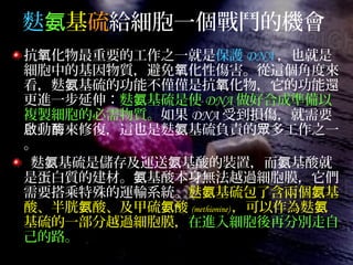 麩氨基硫給細胞一個戰鬥的機會
抗 化物最重要的工作之一就是氧 保護 DNA ，也就是
細胞中的基因物質，避免 化性傷害。從這個角度來氧
看，麩 基硫的功能不僅僅是抗 化物，它的功能還氨 氧
更進一步延伸：麩 基硫是使氨 DNA 做好合成準備以
複製細胞的必需物質。如果 DNA 受到損傷，就需要
動 來修復，這也是麩 基硫負責的 多工作之一啟 酶 氨 眾
。
麩 基硫是儲存及運送 基酸的裝置，而 基酸就氨 氨 氨
是蛋白質的建材。 基酸本身無法越過細胞膜，它們氨
需要搭乘特殊的運輸系統。麩 基硫包了含兩個 基氨 氨
酸、半胱 酸、及甲硫 酸氨 氨 (methionine) ，可以作為麩氨
基硫的一部分越過細胞膜，在進入細胞後再分別走自
己的路。
 