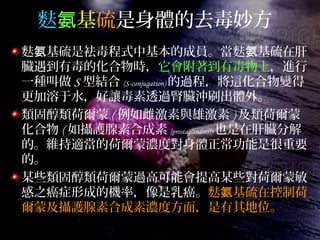 麩氨基硫是身體的去毒妙方
麩 基硫是袪毒程式中基本的成員。當麩 基硫在肝氨 氨
臟遇到有毒的化合物時，它會附著到有毒物上，進行
一種叫做 S 型結合 (S-conjugation) 的過程，將這化合物變得
更加溶于水，好讓毒素透過腎臟沖刷出體外。
類固醇類荷爾蒙 ( 例如雌激素與雄激素 ) 及類荷爾蒙
化合物 ( 如攝護腺素合成素 [prostaglandins]) 也是在肝臟分解
的。維持適當的荷爾蒙濃度對身體正常功能是很重要
的。
某些類固醇類荷爾蒙過高可能會提高某些對荷爾蒙敏
感之癌症形成的機率，像是乳癌。麩 基硫在控制荷氨
爾蒙及攝護腺素合成素濃度方面，是有其地位。
 