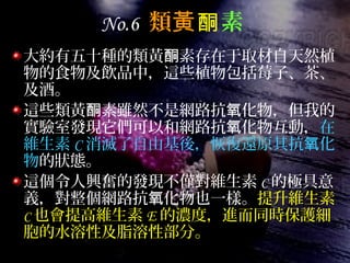 No.6 類黃酮素
大約有五十種的類黃 素存在于取材自天然植酮
物的食物及飲品中，這些植物包括莓子、茶、
及酒。
這些類黃 素雖然不是網路抗 化物，但我的酮 氧
實驗室發現它們可以和網路抗 化物互動，氧 在
維生素 C 消滅了自由基後，恢復還原其抗 化氧
物的狀態。
這個令人興奮的發現不僅對維生素 C 的極具意
義，對整個網路抗 化物也一樣。氧 提升維生素
C 也會提高維生素 E 的濃度，進而同時保護細
胞的水溶性及脂溶性部分。
 
