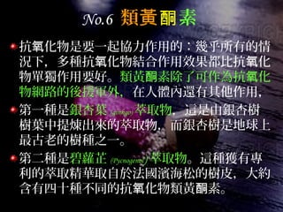 No.6 類黃酮素
抗 化物是要一起協力作用的：幾乎所有的情氧
況下，多種抗 化物結合作用效果都比抗 化氧 氧
物單獨作用要好。類黃 素除了可作為抗 化酮 氧
物網路的後援軍外，在人體內還有其他作用，
第一種是銀杏葉 (ginkgo) 萃取物，這是由銀杏樹
樹葉中提煉出來的萃取物，而銀杏樹是地球上
最古老的樹種之一。
第二種是碧蘿芷 (Pycnogenol) 萃取物。這種獲有專
利的萃取精華取自於法國濱海松的樹皮，大約
含有四十種不同的抗 化物類黃 素。氧 酮
 
