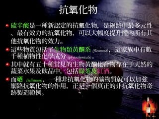 抗 化物氧
硫辛酸是一種新認定的抗 化物，是網路中最多元性氧
、最有效力的抗 化物，可以大幅度提升體內所有其氧
他抗 化物的效力氧 。
這些物質包括了生物類黃 系酮 (flavonoid) ，這家族中有數
千種植物性化學成分 (phytochemicals) 。
其中就有五十種常見的生物黃 化合物存在于天然的酮
蔬菜水果及飲品中，包括綠茶及紅酒。
而硒 (selenium) ，一種非抗 化物的礦物質就可以加強氧
網路抗 化物的作用，正是一個真正的非抗 化物奇氧 氧
跡製造範例。
 