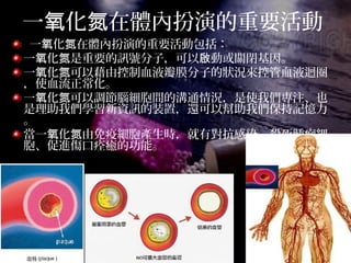 一 化 在體內扮演的重要活動氧 氮
一 化 在體內扮演的重要活動包括：氧 氮
一 化 是重要的訊號分子，可以 動或關閉基因。氧 氮 啟
一 化 可以藉由控制血液瓣膜分子的狀況來控管血液迴圈氧 氮
，使血流正常化。
一 化 可以調節腦細胞間的溝通情況，是使我們專注、也氧 氮
是理助我們學習新資訊的裝置，還可以幫助我們保持記憶力
。
當一 化 由免疫細胞產生時，就有對抗感染、殺死腫瘤細氧 氮
胞、促進傷口痊癒的功能。
 