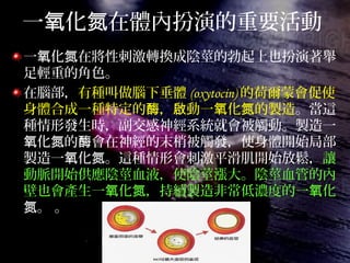 一 化 在體內扮演的重要活動氧 氮
一 化 在將性刺激轉換成陰莖的勃起上也扮演著舉氧 氮
足輕重的角色。
在腦部，有種叫做腦下垂體 (oxytocin) 的荷爾蒙會促使
身體合成一種特定的 ， 動一 化 的製造酶 啟 氧 氮 。當這
種情形發生時，副交感神經系統就會被觸動。製造一
化 的 會在神經的末梢被觸發，使身體開始局部氧 氮 酶
製造一 化 。這種情形會刺激平滑肌開始放鬆，氧 氮 讓
動脈開始供應陰莖血液，使陰莖漲大。陰莖血管的內
壁也會產生一 化 ，持續製造非常低濃度的一 化氧 氮 氧
。 。氮
 