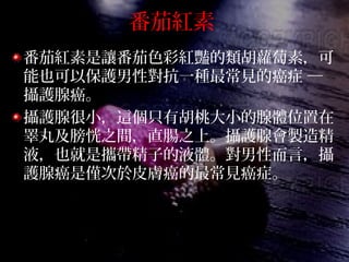 番茄紅素
番茄紅素是讓番茄色彩紅豔的類胡蘿蔔素，可
能也可以保護男性對抗一種最常見的癌症 ─
攝護腺癌。
攝護腺很小，這個只有胡桃大小的腺體位置在
睪丸及膀恍之間，直腸之上。攝護腺會製造精
液，也就是攜帶精子的液體。對男性而言，攝
護腺癌是僅次於皮膚癌的最常見癌症。
 