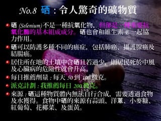 No.8 硒 : 令人驚奇的礦物質
硒 (Selenium) 不是一種抗 化物，氧 但卻是一種重要抗
化 的基本組成成分。氧 酶 也會和維生素硒 E 一起協
力作用。
可以防護多種不同的癌症，包括肺癌、攝護腺癌及硒
結腸癌。
居住所在地的土壤中含 且若過少，則居民死於中風硒
及心臟病的危險性就會升高。
每日推薦劑量 : 每天 50 到 100 微克。
派克計劃 : 我推薦每日 200 微克。
來源 : 這種物質體內無法自行合成，需要透過食物硒
及水獲得。食物中 的來源有蒜頭、洋 、小麥糠、硒 蔥
紅葡萄、花椰菜、及蛋黃。
 