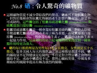 No.8 硒 : 令人驚奇的礦物質
這種礦物質從不減少帶給我們的驚喜。 雖然不是抗 化物硒 氧
，但對於幾種會對抗 化物網路產生影響的 而言，卻是不氧 酶
可或缺的。這些 包括了麩 基硫過 化酶 氨 氧 酶 (glutathione peroxidase) 與
硫 還蛋白還原氧 酶 (thioredoxin reductase) 。
麩 基硫過 化 是一種會還原麩 基硫的 ，對於去除硫氨 氧 酶 氨 酶
辛酸過 化 副產品的毒素而言極為重要，而硫 還蛋白還氧 酶 氧
原酶 (thioredoxin reductase) ，則會還原維生素 C 。 還可以和維生素硒 E
一起協力作用，這兩種物質結合起來後的效果比任何一種單
獨作用時更為強大。
的每日推薦劑量為男性每日七十五微克，女性則是五十五硒
微克。很多美國人每天的餐飲裏，連這種微量都達不到。硒
的攝取量不足對健康是危險的。不管是對含豐富 之食物的硒
攝取不足，或血中 濃度不足，都與心臟病突發、中風及多硒
種癌症的風險率提高有極為強烈的關聯。
 