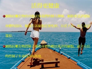 網路抗 化物的功能就像我們的個人醫師，網路會送訊號給氧
身體的基因，輪流告訴細胞是要吃掉、存活下去、死亡或是
還原。
網路抗 化物控制了構成身體的數以兆計的細胞，就全方位氧
的控制了生命的各個角度。
活得更健康
 