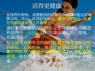 活得更健康
當我們年輕時，身體聽到的抗 化物網路訊號是清晰氧
響亮的：所以，作用結果極佳。隨著年事變高，抗氧
化物網路漸漸被工作 了拖垮
讓抗 化物網路保持強壯是使身體擁有所需之氧
利器的唯一途徑，這利器讓身體年輕、健康、
充滿活力。
每天補充身體所需的網路抗 化物會讓你在預氧
防癌症、心臟疾病、及其它通常因為年老，抗
化物防禦力降低所導致的疾病上，燃起新的氧
希望。你有理由可以預期自己活得更久、更健
康。
 