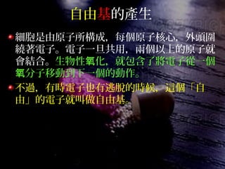 自由基的產生
細胞是由原子所構成，每個原子核心，外頭圍
繞著電子。電子一旦共用，兩個以上的原子就
會結合。生物性 化，就包含了將電子從一個氧
分子移動到下一個的動作。氧
不過，有時電子也有逃脫的時候，這個「自
由」的電子就叫做自由基。
 