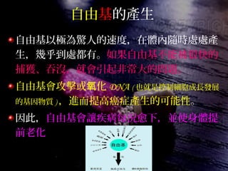 自由基的產生
自由基以極為驚人的速度，在體內隨時處處產
生，幾乎到處都有。如果自由基不能被很快的
捕獲、吞沒，就會引起非常大的問題。
自由基會攻擊或 化氧 DNA ( 也就是控制細胞成長發展
的基因物質 ) ，進而提高癌症產生的可能性。
因此，自由基會讓疾病每況愈下，並使身體提
前老化
 