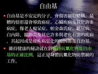 自由基
自由基是不安定的分子，會傷害細胞結構，最
糟的情形還會導致癌症、心臟疾病及其它許多
病症。像老人癡呆症、帕金森氏症、糖尿病、
白內障、關節炎及其它許多與老化有關的疾病
，其起因或是使疾病惡化的原因都是自由基，
維持健康的秘訣就在於維持抗 化物及自由氧
基的正確比例，這正是身體抗 化物防禦網的氧
工作。
 