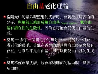 自由基老化理論
當陽光中的紫外線照射到皮膚時，會刺激皮膚表面的
分子，與 氣反應形成 自由基氧 氧 (singlet oxygen) 。 自由氧
基有潛在性的危險性，因為它可能會促使自由基的生
成。
臭 ─ 多了一個 電子的 分子 ─ 是另外一種皮氧 氧 氧
膚老化的殺手。臭 在香煙的煙霧與汽車廢氣裏都有氧
存在，它雖然不是自由基，卻可以促使自由基的生成
。
臭 不僅攻擊皮膚，也會摧毀肺部的粘內膜、鼻腔、氧
及口腔。
 