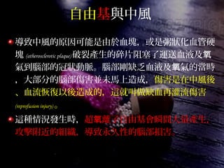 自由基與中風
導致中風的原因可能是由於血塊，或是粥狀化血管硬
塊 (atherosclerotic plaque) 破裂產生的碎片阻塞了運送血液及氧
氣到腦部的冠狀動脈。腦部剛缺乏血液及 氣的當時氧
，大部分的腦部傷害並未馬上造成，傷害是在中風後
、血流恢復以後造成的，這就叫做缺血再灌流傷害
(reprofusion injury) 。
這種情況發生時，超 離子自由基會瞬間大量產生，氧
攻擊附近的組織，導致永久性的腦部損害。
 