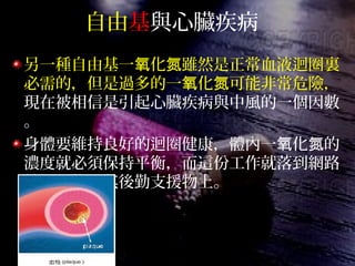 自由基與心臟疾病
另一種自由基一 化 雖然是正常血液迴圈裏氧 氮
必需的，但是過多的一 化 可能非常危險，氧 氮
現在被相信是引起心臟疾病與中風的一個因數
。
身體要維持良好的迴圈健康，體內一 化 的氧 氮
濃度就必須保持平衡，而這份工作就落到網路
抗 化物及其後勤支援物上。氧
 