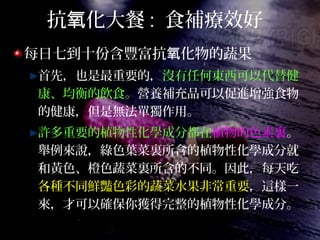 抗 化大餐氧 : 食補療效好
每日七到十份含豐富抗 化物的蔬果氧
首先，也是最重要的，沒有任何東西可以代替健
康、均衡的飲食。營養補充品可以促進增強食物
的健康，但是無法單獨作用。
許多重要的植物性化學成分都在植物的色素裏。
舉例來說，綠色葉菜裏所含的植物性化學成分就
和黃色、橙色蔬菜裏所含的不同。因此，每天吃
各種不同鮮豔色彩的蔬菜水果非常重要，這樣一
來，才可以確保你獲得完整的植物性化學成分。
 