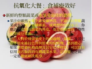 抗 化大餐氧 : 食補療效好
新鮮的整顆蔬菜或水果是最佳的選擇。
果汁中雖然有維生素及礦物質，不過只有整顆蔬
菜或水果裏才有纖維素。就理想的情況而言，你
應該吃水果或蔬菜的外皮，皮是很優質的植物性
化學成分來源。
很多人對於殘留果皮上的殺蟲劑、果蠟、及其它
很多用來維持色澤與鮮度的保鮮劑，感到擔心。
如果想要避免殺蟲劑及其它化學物質，可以買有
信用商店販賣的有機蔬菜水果。記得要吃之前，
一定要徹底刷洗乾淨。
 