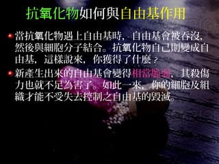 抗 化物氧 如何與自由基作用
當抗 化物遇上自由基時，自由基會被吞沒，氧
然後與細胞分子結合。抗 化物自己則變成自氧
由基，這樣說來，你獲得了什麼 ?
新產生出來的自由基會變得相當脆弱，其殺傷
力也就不足為害了。如此一來，你的細胞及組
織才能不受失去控制之自由基的毀滅。
 