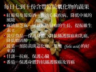 每日七到十份含豐富抗 化物的蔬果氧
紅葡萄及葡萄酒─對抗心臟疾病、降低中風的
風險
麻油和芝麻─可以預防腫瘤的生長、提振維生
素 E
黃豆食品─保護身體，對抗攝護腺癌和乳癌，
降低膽固醉
菠菜─預防黃斑退化症，葉酸 (folic acid) 的好
來源
甘藷─抗癌、保護心臟
番茄─保護身體對抗攝護腺癌及胃癌
 