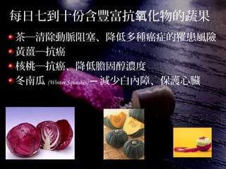 每日七到十份含豐富抗 化物的蔬果氧
茶─清除動脈阻塞、降低多種癌症的罹患風險
黃薑─抗癌
核桃─抗癌、降低膽固醇濃度
冬南瓜 (Winter Squashes) ─ 減少白內障、保護心臟
 