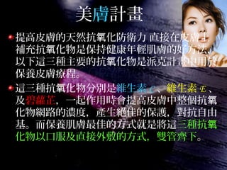 美膚計畫
提高皮膚的天然抗 化防衛力 直接在皮膚上氧
補充抗 化物是保持健康年輕肌膚的好方法，氧
以下這三種主要的抗 化物是派克計畫中用於氧
保養皮膚療程。
這三種抗 化物分別是氧 維生素 C 、維生素 E 、
及碧蘿芷，一起作用時會提高皮膚中整個抗氧
化物網路的濃度，產生絕佳的保護，對抗自由
基。而保養肌膚最佳的方式就是將這三種抗氧
化物以口服及直接外敷的方式，雙管齊下。
 