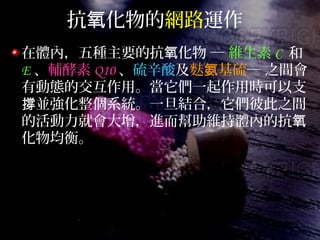 抗 化物的氧 網路運作
在體內，五種主要的抗 化物 ─氧 維生素 C 和
E 、輔酵素 Q10 、硫辛酸及麩 基硫氨 ─ 之間會
有動態的交互作用。當它們一起作用時可以支
並強化整個系統。一旦結合，它們彼此之間撐
的活動力就會大增，進而幫助維持體內的抗氧
化物均衡。
 