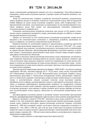 BY 7230 U 2011.04.30
3
диода, позволяющий одновременно изменять его ток и температуру. Этим обеспечивается
совпадение длины волны излучения накачки с центром линии поглощения активного эле-
мента лазера.
Лазер [2] дополнительно содержит устройство оптической развязки, установленное
между лазерным диодом и активным элементом и выполненное в виде либо 45-градусной
ячейки Фарадея на длину волны излучения лазерного диода, либо поляризатора и чет-
вертьволновой пластинки, последовательно установленных на оси распространения излу-
чения лазерного диода. Оно служит для предотвращения попадания отраженного
излучения накачки в лазерный диод.
Указанные дополнительные устройства позволили, как следует из [2], решить техни-
ческую задачу повышения надежности лазера, увеличения ресурса его работы и повыше-
ния средней мощности излучения.
Однако это достигнуто за счет значительного усложнения конструкции лазера путем
введения в нее дополнительных оптических и электронных устройств, увеличения его
массы и габаритов, что является существенным недостатком [2].
Наиболее близким по технической сущности к предлагаемому устройству (прототип)
является коротковолновый микролазер (λ = 914 нм) на кристалле YVO4:Nd3+
[3], содер-
жащий лазерный диод накачки с волоконным выходом и последовательно установленные
за торцом волокна объектив, обеспечивающий фокусировку излучения накачки, и актив-
ный элемент с резонатором, выполненный в виде диска, плоские торцы которого перпен-
дикулярны оптической оси объектива.
Входное и выходное зеркала резонатора выполнены в виде отражающих диэлектриче-
ских покрытий, нанесенных непосредственно на плоских торцах активного элемента, при
этом на входном торце нанесено покрытие, полностью отражающее на длине волны гене-
рации и полностью пропускающее на длине волны накачки, а на выходном торце - полно-
стью отражающее на длине волны накачки для второго прохода и частично пропускающее
на длине волны генерации.
Диодная накачка микролазера производства фирмы "APhS GmH" с волокном (диаметр
сердцевины 100 мкм, числовая апертура sin U = 0,22) имеет длину волны излучения 808
нм и обеспечивает мощность до 2,5 Вт. Волоконный выход излучения лазерного диода,
выполненный средствами и технологией интегральной оптики, обеспечивает герметич-
ность и значительно упрощает конструкцию лазера (отпадает необходимость в цилиндри-
ческих и астигматических линзах), улучшает качество пучка излучения накачки,
преобразуя пучок в форму осесимметричного конуса с перетяжкой на выходном торце во-
локна, и повышает равномерность распределения мощности по поперечному сечению
пучка. Наличие волокна также защищает эмиттер лазерного диода от обратного излучения
и позволяет размещать диод накачки в любом удобном месте внутри прибора на массив-
ной теплоотводящей стенке корпуса, обеспечив его оптимальное конвективное охла-
ждение.
Для фокусировки излучения накачки в активный элемент использован трехлинзовый
объектив, трансформирующий изображение торца волокна в пятно накачки диаметром 60 мкм.
Кристалл активного элемента YVO4:Nd3+
выполнен в виде диска длиной 0,5 мм и диа-
метром 4 мм. Для повышения эффективности продольной накачки реализована двухпро-
ходная схема: покрытие выходного зеркала резонатора полностью отражает излучение
накачки (λ = 808 нм) в активный элемент для второго прохода и пропускает излучение ге-
нерации (λ = 914, 1064 и 1340 нм). Для этой же цели в прототипе [3] решена технически
непростая задача создания входного зеркала резонатора с малой разницей длин волн гене-
рации лазера и накачки (∆λ ~ 100 нм) в виде многослойного диэлектрического покрытия с
переменными параметрами.
Однако следует отметить и некоторые недостатки прототипа [3]:
 