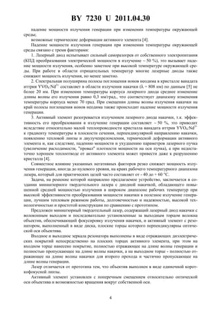 BY 7230 U 2011.04.30
4
падение мощности излучения генерации при изменении температуры окружающей
среды;
возможные термические деформации активного элемента [4].
Падение мощности излучения генерации при изменении температуры окружающей
среды связано с тремя факторами:
1. Лазерный диод испытывает сильный саморазогрев от собственного электропитания
(КПД преобразования электрической мощности в излучение ∼ 50 %), это вызывает паде-
ние мощности излучения, особенно заметное при высокой температуре окружающей сре-
ды. При работе в области отрицательных температур многие лазерные диоды также
снижают мощность излучения, но менее заметно.
2. Спектральная полуширина полосы поглощения ионов неодима в кристалле ванадата
иттрия YVO4:Nd3+
составляет в области излучения накачки (λ = 808 нм) по данным [5] не
более 20 нм. При изменении температуры корпуса лазерного диода среднее изменение
длины волны его излучения равно 0,3 нм/град., что соответствует диапазону изменения
температуры корпуса менее 70 град. При смещении длины волны излучения накачки на
край полосы поглощения ионов неодима также происходит падение мощности излучения
генерации.
3. Активный элемент разогревается излучением лазерного диода накачки, т.к. эффек-
тивность его преобразования в излучение генерации составляет ∼ 50 %, это приводит
вследствие относительно малой теплопроводности кристалла ванадата иттрия YVO4:Nd3+
к градиенту температуры в плоскости сечения, перпендикулярной направлению накачки,
появлению тепловой линзы и двулучепреломления, термической деформации активного
элемента и, как следствие, падению мощности и ухудшению параметров лазерного пучка
(увеличение расходимости, "провал" плотности мощности на оси пучка), а при недоста-
точно хорошем теплоотводе от активного элемента может привести даже к разрушению
кристалла [4].
Совместное влияние указанных негативных факторов резко снижает мощность излу-
чения генерации, иногда до нулевого уровня, на краях рабочего температурного диапазона
лазера, который для практических целей часто составляет от - 40 до + 60 °С.
Задача, на решение которой направлено предлагаемое устройство, заключается в со-
здании миниатюрного твердотельного лазера с диодной накачкой, обладающего повы-
шенной средней мощностью излучения в широком диапазоне рабочих температур при
высокой эффективности преобразования мощности накачки в полезное излучение генера-
ции, лучшим тепловым режимом работы, долговечностью и надежностью, высокой тех-
нологичностью и простотой конструкции по сравнению с прототипом.
Предложен миниатюрный твердотельный лазер, содержащий лазерный диод накачки с
волоконным выходом и последовательно установленные за выходным торцом волокна
объектив, обеспечивающий фокусировку излучения накачки, и активный элемент с резо-
натором, выполненный в виде диска, плоские торцы которого перпендикулярны оптиче-
ской оси объектива.
Входное и выходное зеркала резонатора выполнены в виде отражающих диэлектриче-
ских покрытий непосредственно на плоских торцах активного элемента, при этом на
входном торце нанесено покрытие, полностью отражающее на длине волны генерации и
полностью пропускающее на длине волны накачки, а на выходном торце - полностью от-
ражающее на длине волны накачки для второго прохода и частично пропускающее на
длине волны генерации.
Лазер отличается от прототипа тем, что объектив выполнен в виде одиночной корот-
кофокусной линзы.
Активный элемент установлен с поперечным смещением относительно оптической
оси объектива и возможностью вращения вокруг собственной оси.
 